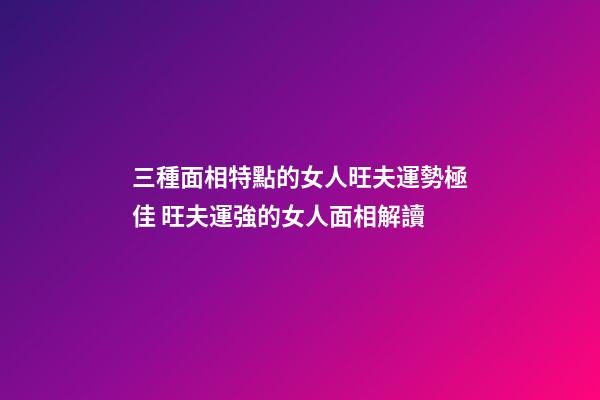 三種面相特點的女人旺夫運勢極佳 旺夫運強的女人面相解讀